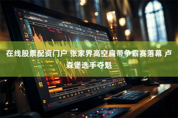在线股票配资门户 张家界高空扁带争霸赛落幕 卢森堡选手夺魁