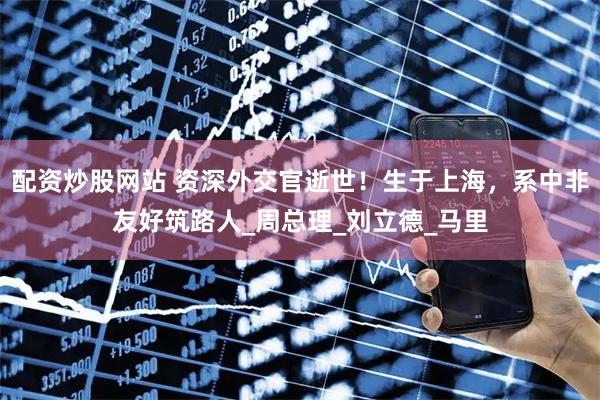配资炒股网站 资深外交官逝世！生于上海，系中非友好筑路人_周总理_刘立德_马里