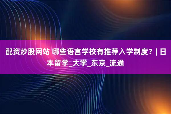 配资炒股网站 哪些语言学校有推荐入学制度？| 日本留学_大学_东京_流通
