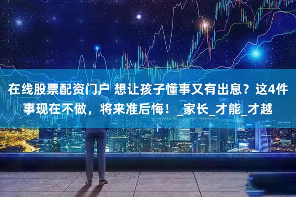 在线股票配资门户 想让孩子懂事又有出息？这4件事现在不做，将来准后悔！_家长_才能_才越