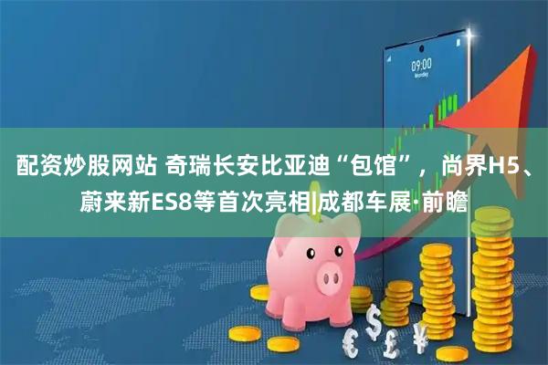 配资炒股网站 奇瑞长安比亚迪“包馆”，尚界H5、蔚来新ES8等首次亮相|成都车展·前瞻