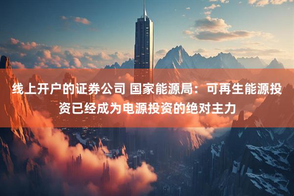 线上开户的证券公司 国家能源局：可再生能源投资已经成为电源投资的绝对主力