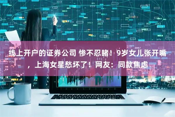 线上开户的证券公司 惨不忍睹！9岁女儿张开嘴，上海女星愁坏了！网友：同款焦虑