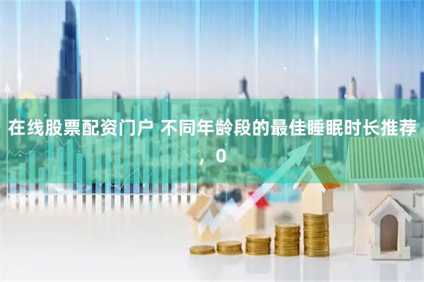在线股票配资门户 不同年龄段的最佳睡眠时长推荐，0