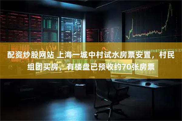 配资炒股网站 上海一城中村试水房票安置，村民组团买房，有楼盘已预收约70张房票