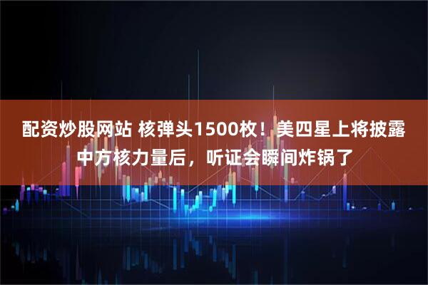 配资炒股网站 核弹头1500枚！美四星上将披露中方核力量后，听证会瞬间炸锅了