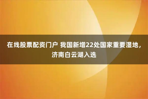 在线股票配资门户 我国新增22处国家重要湿地，济南白云湖入选