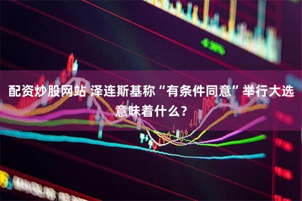 配资炒股网站 泽连斯基称“有条件同意”举行大选意味着什么？