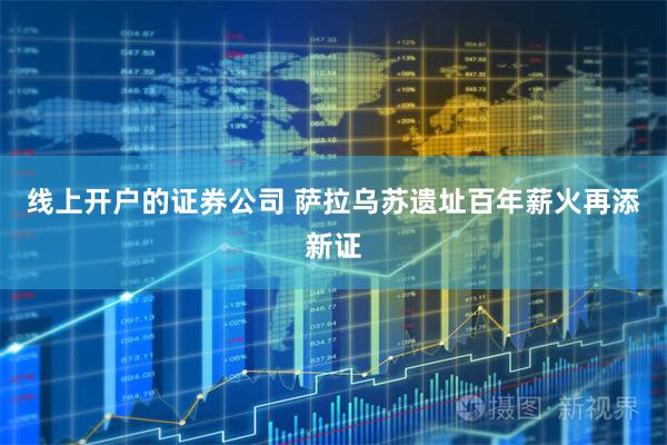 线上开户的证券公司 萨拉乌苏遗址百年薪火再添新证