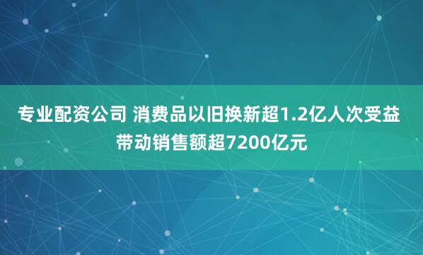 专业配资公司 消费品以旧换新超1.2亿人次受益 带动销售额超7200亿元