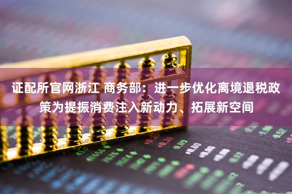 证配所官网浙江 商务部：进一步优化离境退税政策为提振消费注入新动力、拓展新空间
