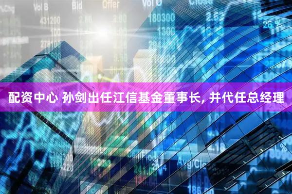 配资中心 孙剑出任江信基金董事长, 并代任总经理