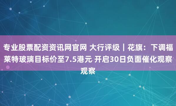 专业股票配资资讯网官网 大行评级｜花旗：下调福莱特玻璃目标价至7.5港元 开启30日负面催化观察