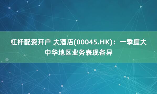 杠杆配资开户 大酒店(00045.HK)：一季度大中华地区业务表现各异