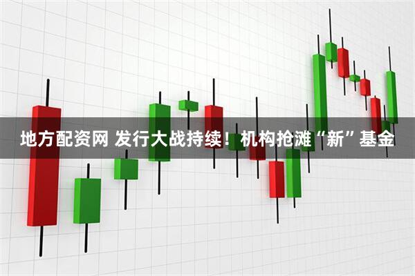 地方配资网 发行大战持续！机构抢滩“新”基金