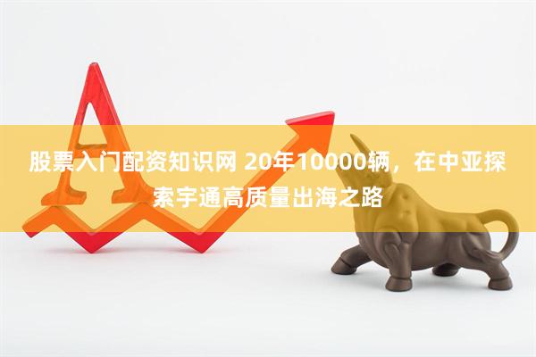 股票入门配资知识网 20年10000辆，在中亚探索宇通高质量出海之路