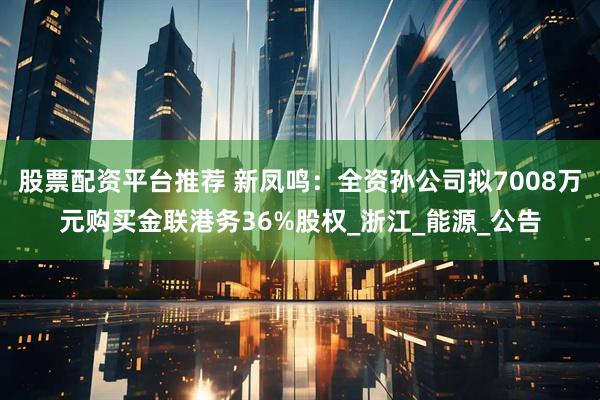 股票配资平台推荐 新凤鸣：全资孙公司拟7008万元购买金联港务36%股权_浙江_能源_公告