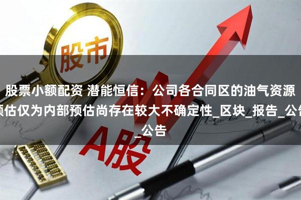 股票小额配资 潜能恒信：公司各合同区的油气资源预估仅为内部预估尚存在较大不确定性_区块_报告_公告