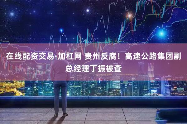 在线配资交易·加杠网 贵州反腐！高速公路集团副总经理丁振被查