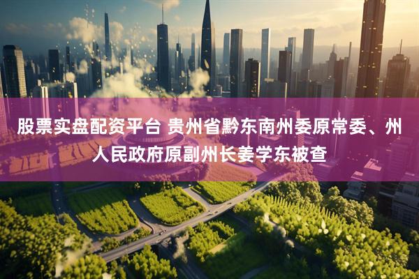 股票实盘配资平台 贵州省黔东南州委原常委、州人民政府原副州长姜学东被查