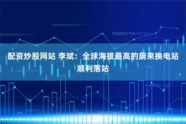 配资炒股网站 李斌：全球海拔最高的蔚来换电站顺利落站