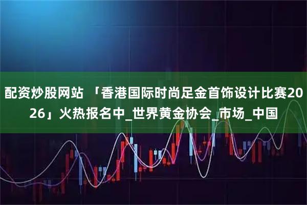配资炒股网站 「香港国际时尚足金首饰设计比赛2026」火热报名中_世界黄金协会_市场_中国