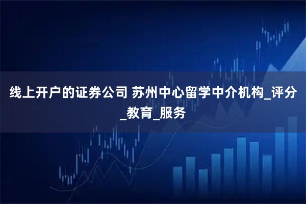 线上开户的证券公司 苏州中心留学中介机构_评分_教育_服务
